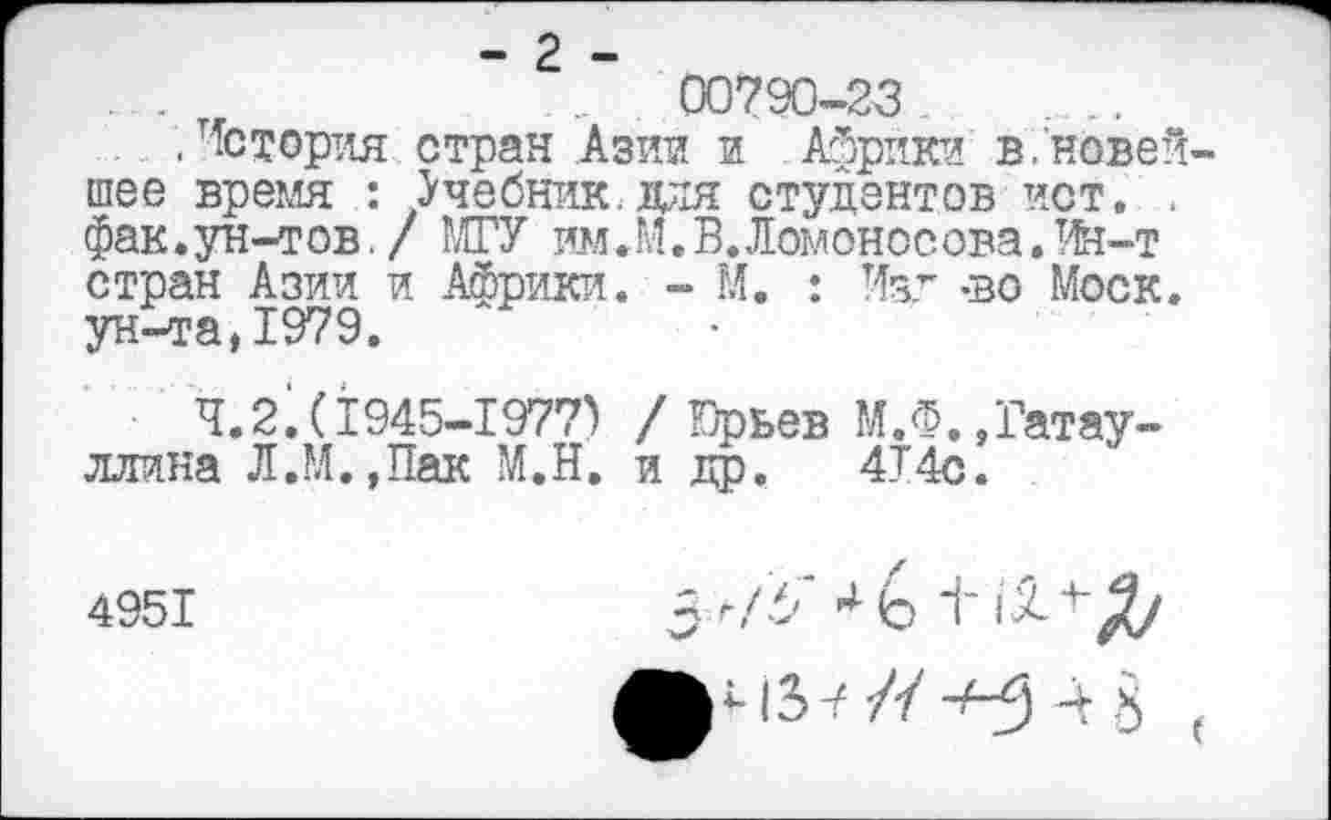 ﻿...	00790-23
. .История стран Азии и Африки в.новейшее время : Учебник.для студентов ист. . фак.ун-тов. / РАГУ им.М. В. Ломоносова. Ин-т стран Азии и Африки. - М. : Изд -во Моск, ун-та,1979.
4.2.(1945-1977) / Юрьев М.Ф.»Гатауллина Л.РА.,Пак М.Н. и др. 4Т4с.
4951
5^/3" 4 Ь ±
ч 3 у // ч 3
